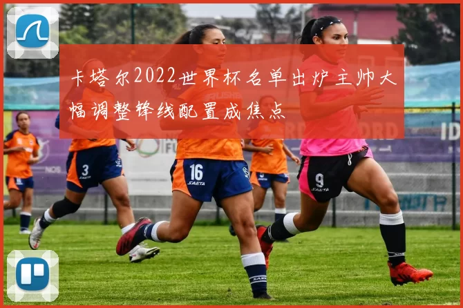 卡塔尔2022世界杯名单出炉主帅大幅调整锋线配置成焦点