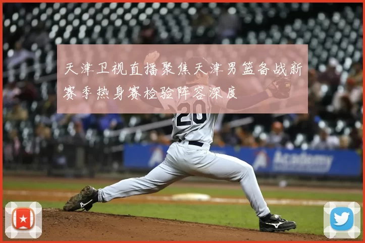 天津卫视直播聚焦天津男篮备战新赛季热身赛检验阵容深度