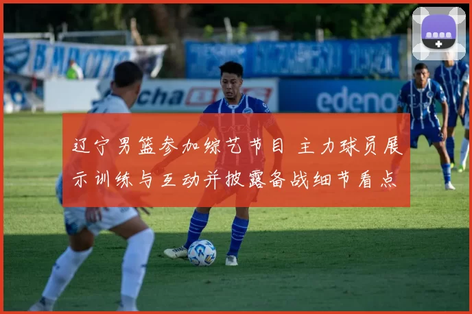 辽宁男篮参加综艺节目 主力球员展示训练与互动并披露备战细节看点