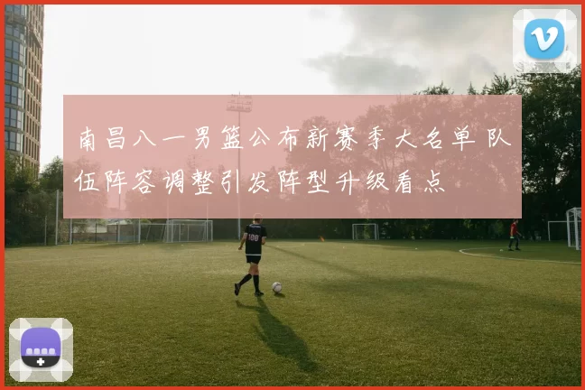 南昌八一男篮公布新赛季大名单 队伍阵容调整引发阵型升级看点