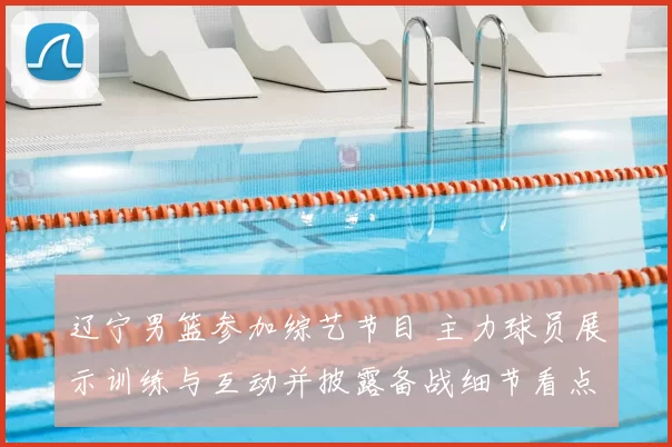 辽宁男篮参加综艺节目 主力球员展示训练与互动并披露备战细节看点