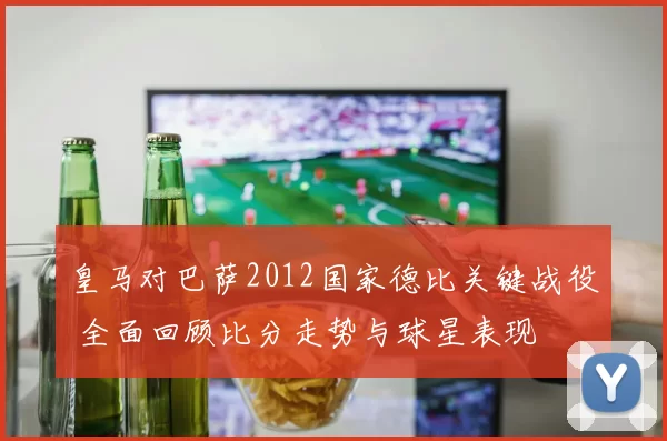 皇马对巴萨2012国家德比关键战役 全面回顾比分走势与球星表现