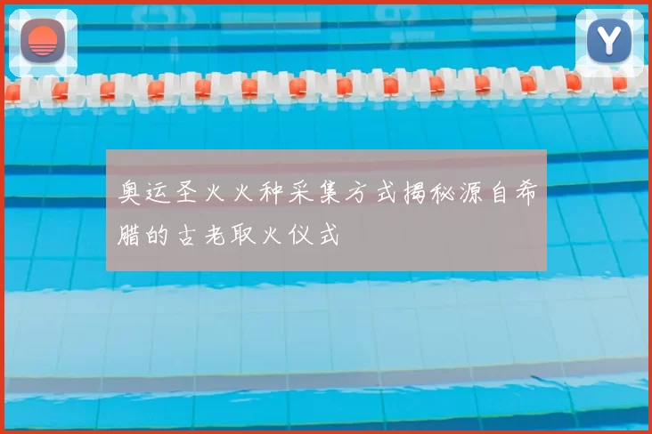 奥运圣火火种采集方式揭秘源自希腊的古老取火仪式