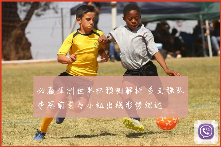 必赢亚洲世界杯预测解析 多支强队夺冠前景与小组出线形势综述