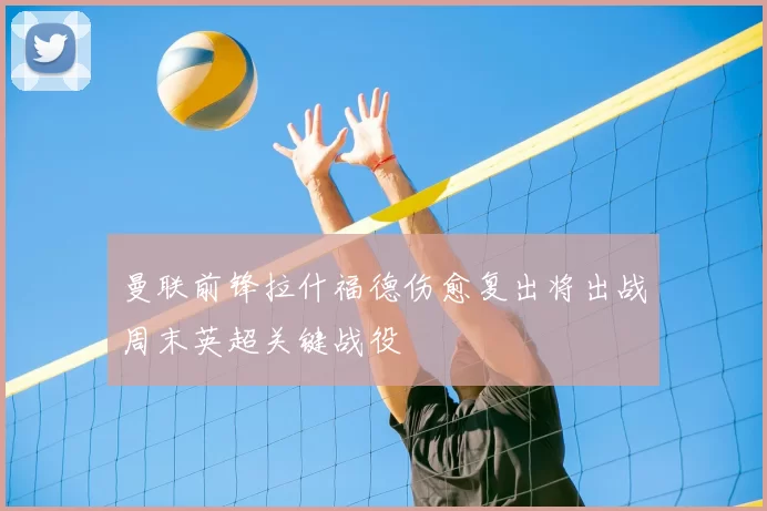 曼联前锋拉什福德伤愈复出将出战周末英超关键战役