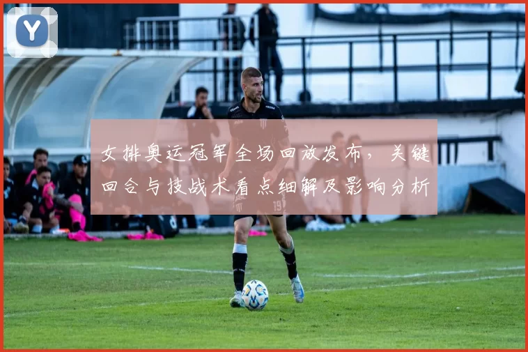 女排奥运冠军全场回放发布，关键回合与技战术看点细解及影响分析