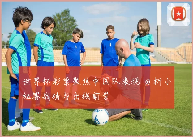 世界杯彩票聚焦中国队表现 分析小组赛战绩与出线前景