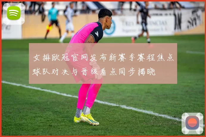 女排欧冠官网发布新赛季赛程焦点球队对决与晋级看点同步揭晓