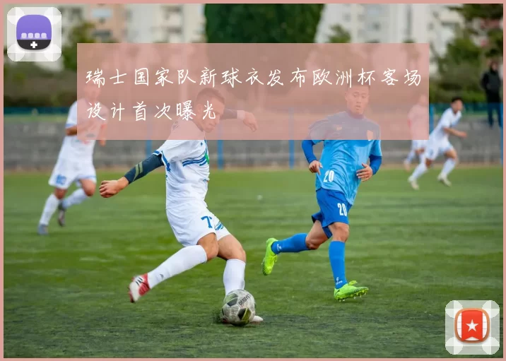 瑞士国家队新球衣发布欧洲杯客场设计首次曝光