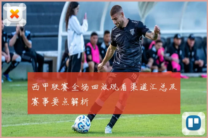 西甲联赛全场回放观看渠道汇总及赛事要点解析
