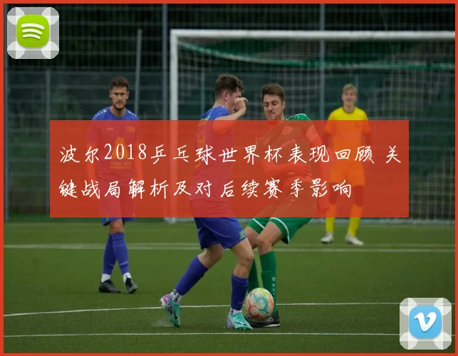 波尔2018乒乓球世界杯表现回顾 关键战局解析及对后续赛季影响