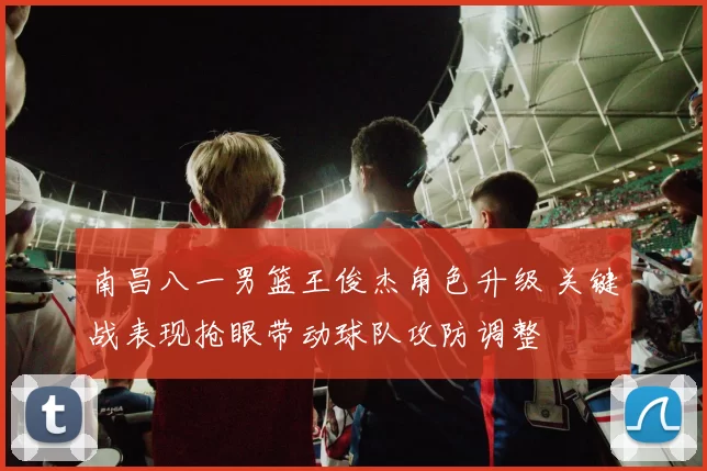 南昌八一男篮王俊杰角色升级 关键战表现抢眼带动球队攻防调整