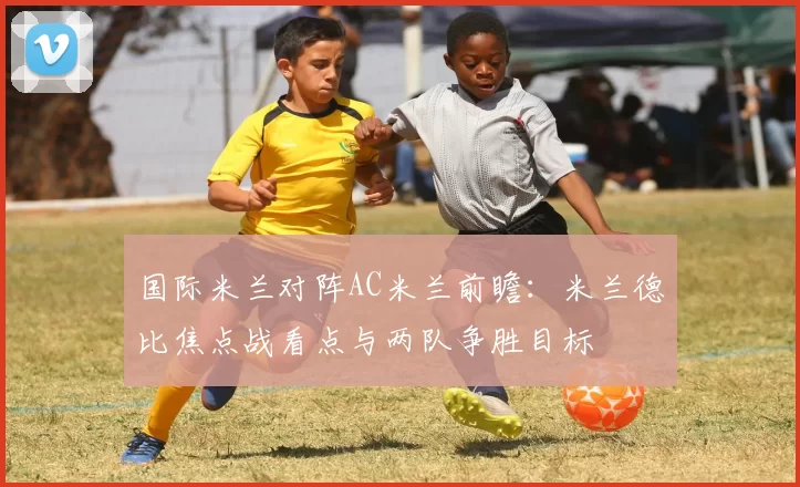 国际米兰对阵AC米兰前瞻：米兰德比焦点战看点与两队争胜目标