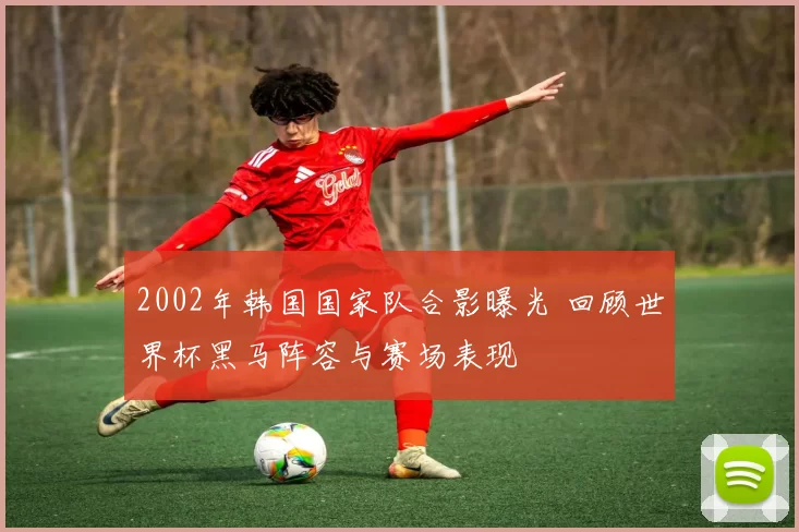 2002年韩国国家队合影曝光 回顾世界杯黑马阵容与赛场表现