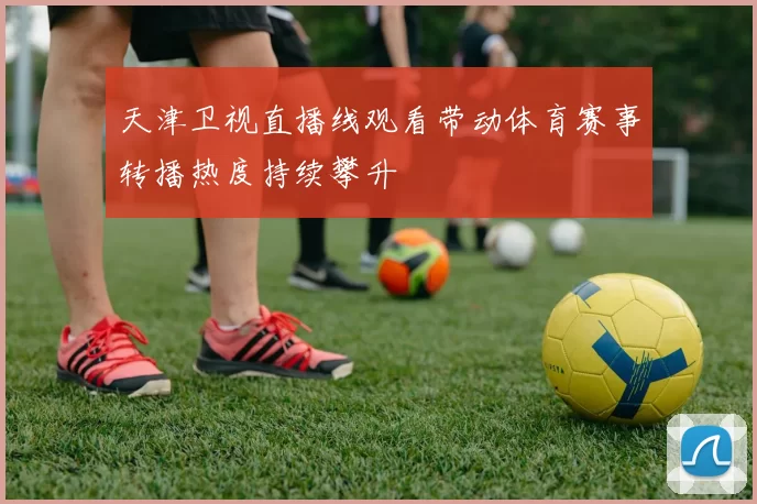 天津卫视直播线观看带动体育赛事转播热度持续攀升