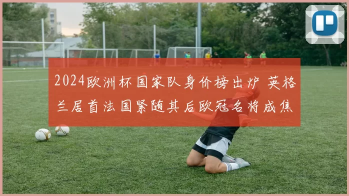 2024欧洲杯国家队身价榜出炉 英格兰居首法国紧随其后欧冠名将成焦点