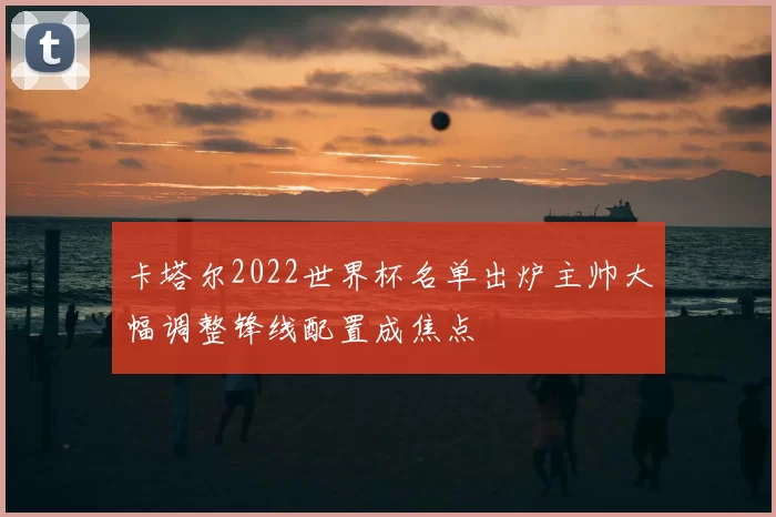 卡塔尔2022世界杯名单出炉主帅大幅调整锋线配置成焦点