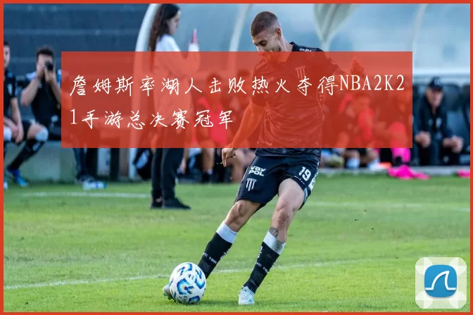 詹姆斯率湖人击败热火夺得NBA2K21手游总决赛冠军