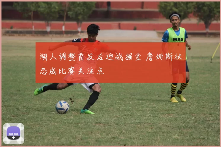 湖人调整首发后迎战掘金 詹姆斯状态成比赛关注点