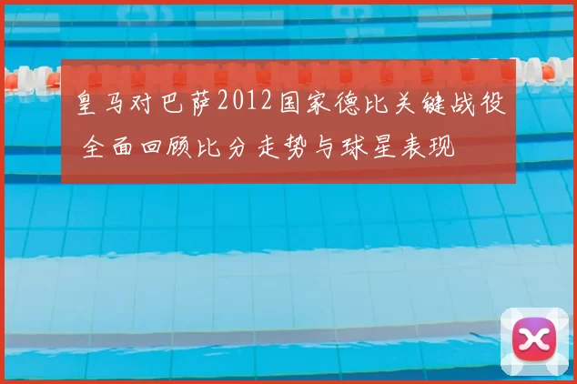 皇马对巴萨2012国家德比关键战役 全面回顾比分走势与球星表现