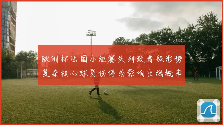 欧洲杯法国小组赛失利致晋级形势复杂核心球员伤停或影响出线概率