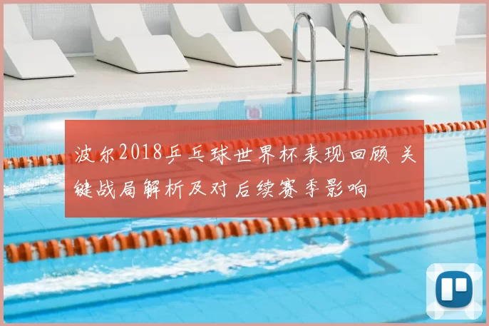 波尔2018乒乓球世界杯表现回顾 关键战局解析及对后续赛季影响