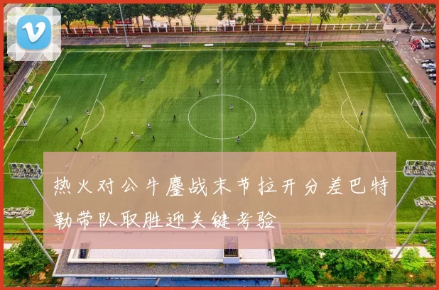 热火对公牛鏖战末节拉开分差巴特勒带队取胜迎关键考验