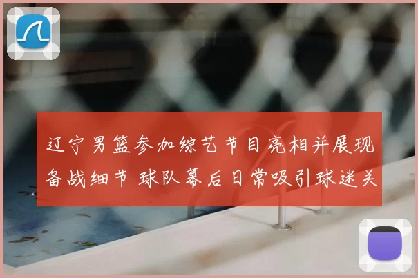 辽宁男篮参加综艺节目亮相并展现备战细节 球队幕后日常吸引球迷关注