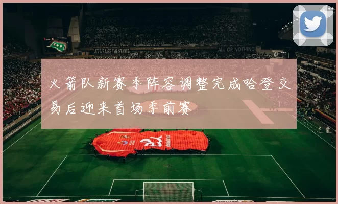 火箭队新赛季阵容调整完成哈登交易后迎来首场季前赛