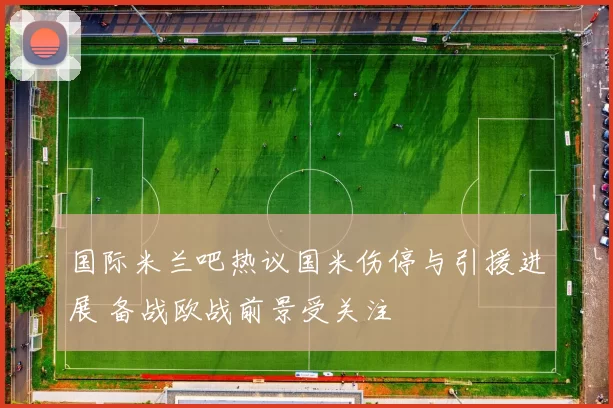 国际米兰吧热议国米伤停与引援进展 备战欧战前景受关注