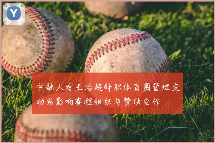 中融人寿王治超辞职体育圈管理变动或影响赛程组织与赞助合作