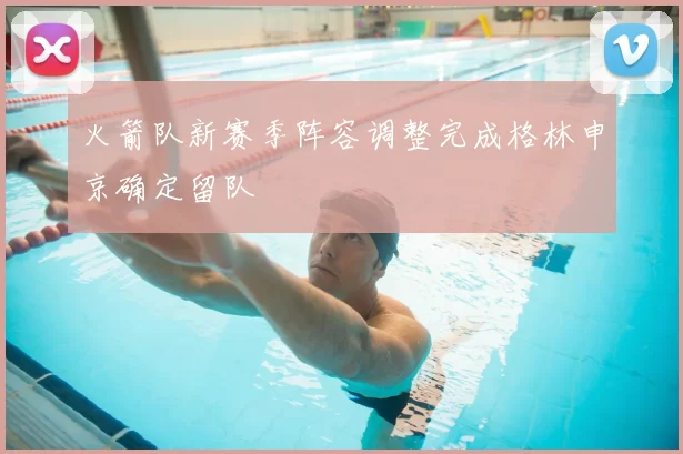 火箭队新赛季阵容调整完成格林申京确定留队