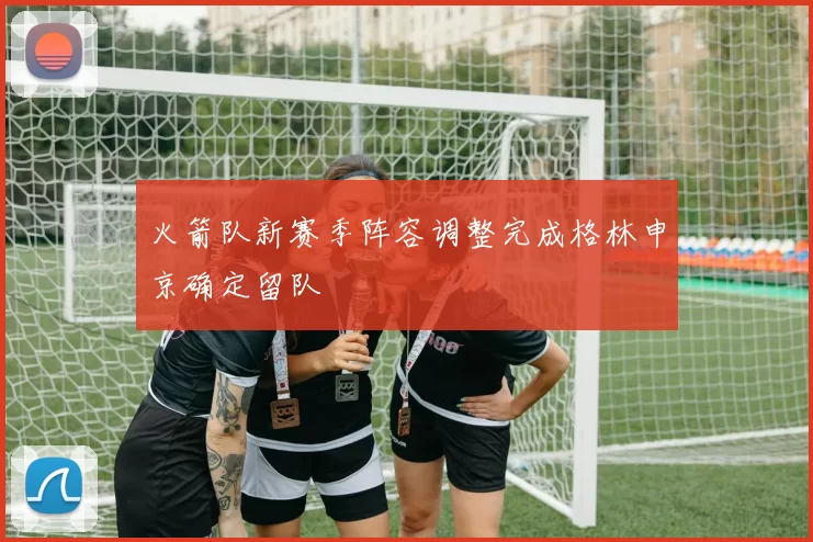 火箭队新赛季阵容调整完成格林申京确定留队