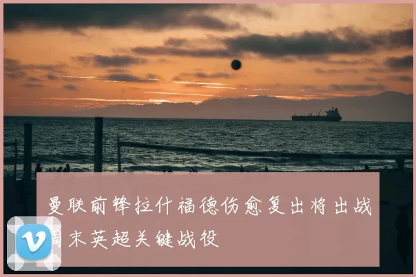 曼联前锋拉什福德伤愈复出将出战周末英超关键战役