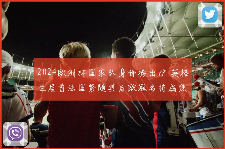 2024欧洲杯国家队身价榜出炉 英格兰居首法国紧随其后欧冠名将成焦点