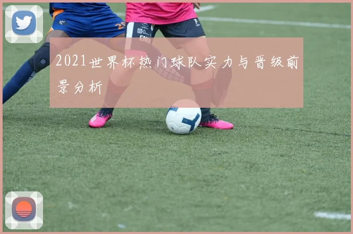 2021世界杯热门球队实力与晋级前景分析