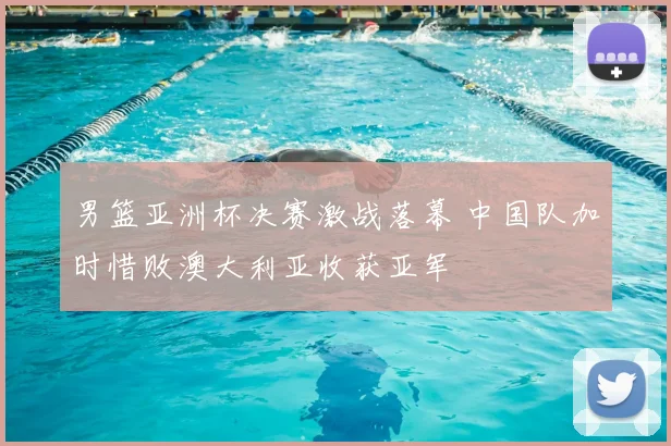 男篮亚洲杯决赛激战落幕 中国队加时惜败澳大利亚收获亚军