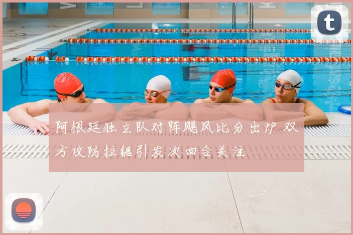 阿根廷独立队对阵飓风比分出炉 双方攻防拉锯引发次回合关注
