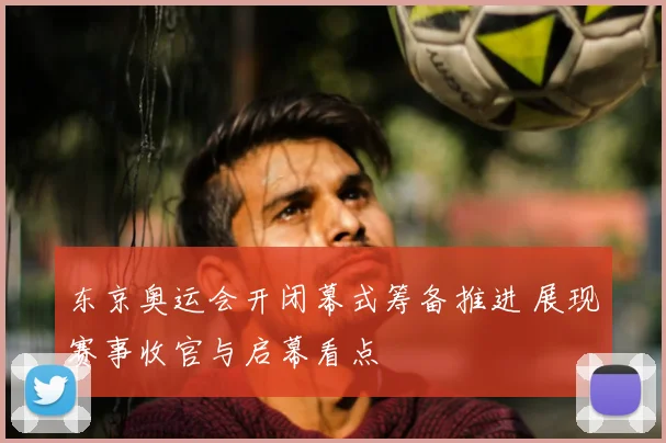 东京奥运会开闭幕式筹备推进 展现赛事收官与启幕看点