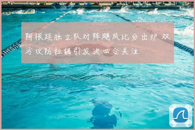 阿根廷独立队对阵飓风比分出炉 双方攻防拉锯引发次回合关注