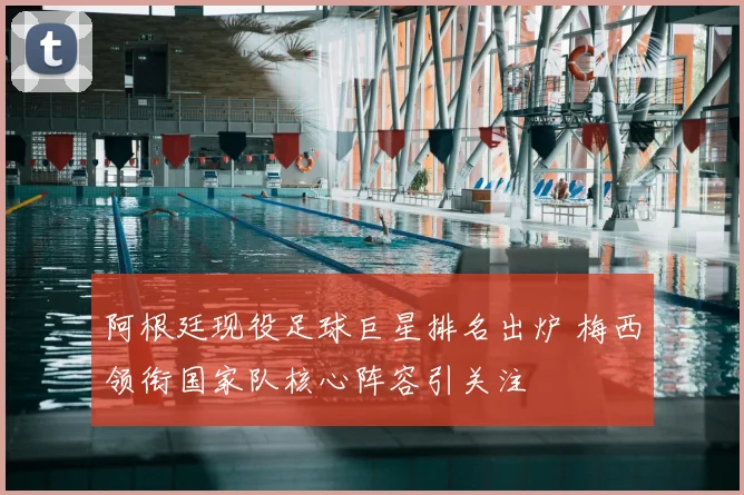 阿根廷现役足球巨星排名出炉 梅西领衔国家队核心阵容引关注