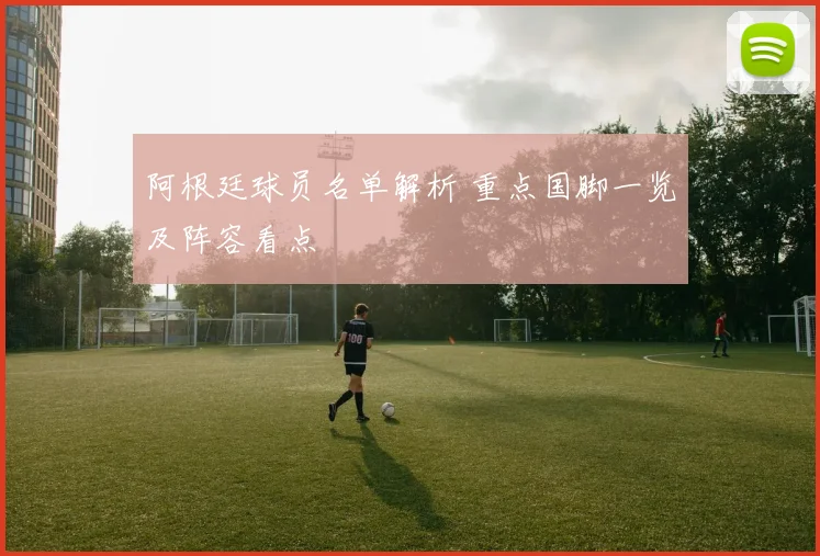 阿根廷球员名单解析 重点国脚一览及阵容看点