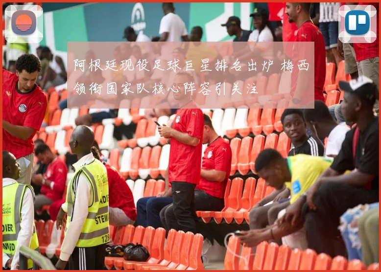 阿根廷现役足球巨星排名出炉 梅西领衔国家队核心阵容引关注
