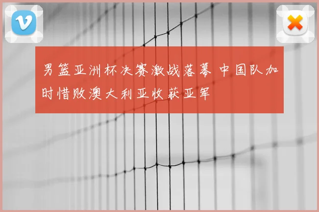 男篮亚洲杯决赛激战落幕 中国队加时惜败澳大利亚收获亚军